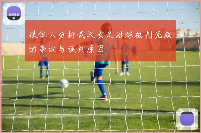 媒体人分析武汉女足进球被判无效的争议与误判原因