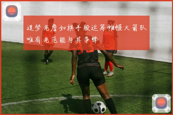 追梦老詹如棋手般运筹帷幄火箭队唯有老范能与其争锋