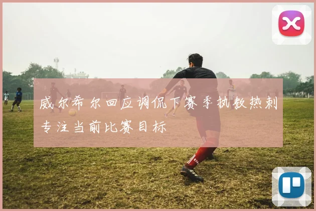 威尔希尔回应调侃下赛季执教热刺专注当前比赛目标