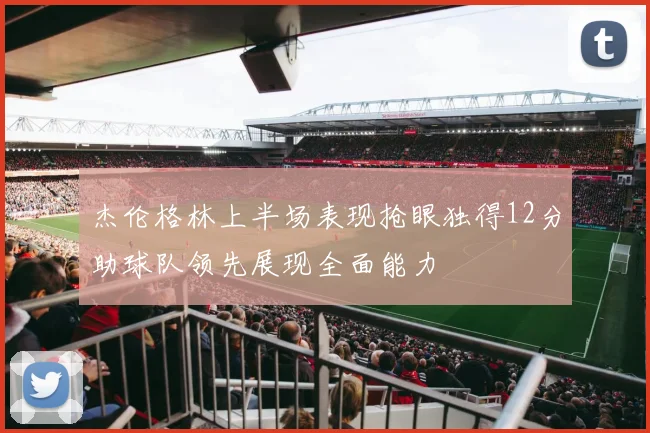 杰伦格林上半场表现抢眼独得12分助球队领先展现全面能力