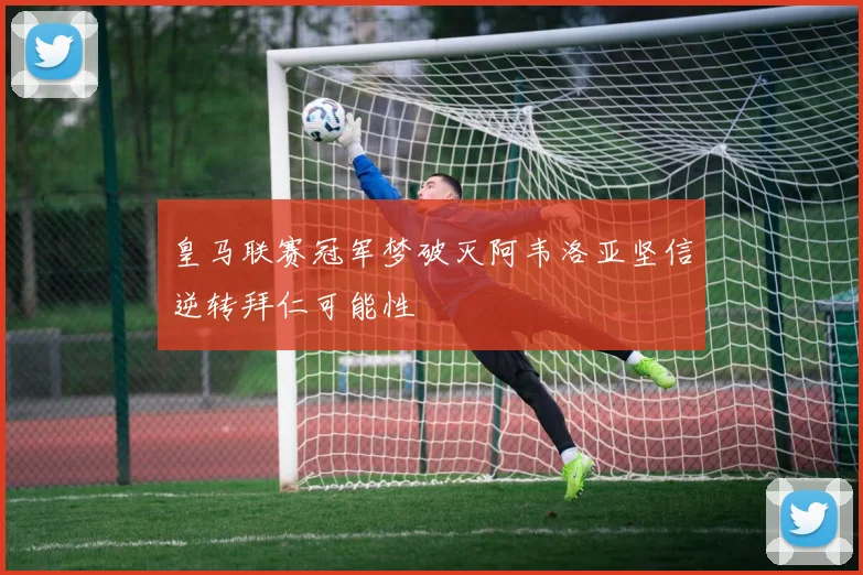 皇马联赛冠军梦破灭阿韦洛亚坚信逆转拜仁可能性
