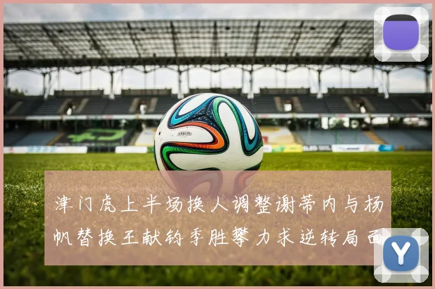 津门虎上半场换人调整谢蒂内与杨帆替换王献钧季胜攀力求逆转局面