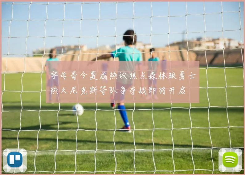 字母哥今夏成热议焦点森林狼勇士热火尼克斯等队争夺战即将开启