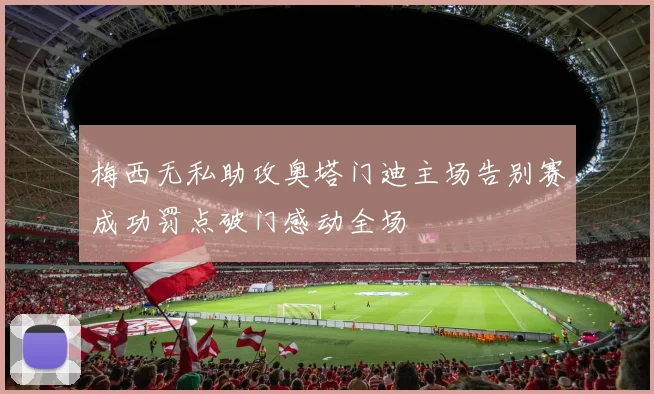 梅西无私助攻奥塔门迪主场告别赛成功罚点破门感动全场