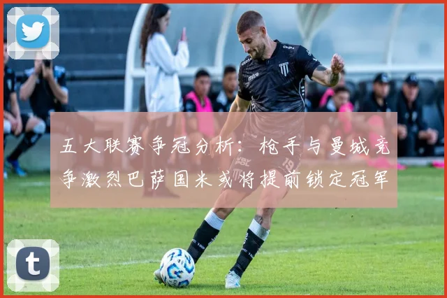 五大联赛争冠分析：枪手与曼城竞争激烈巴萨国米或将提前锁定冠军
