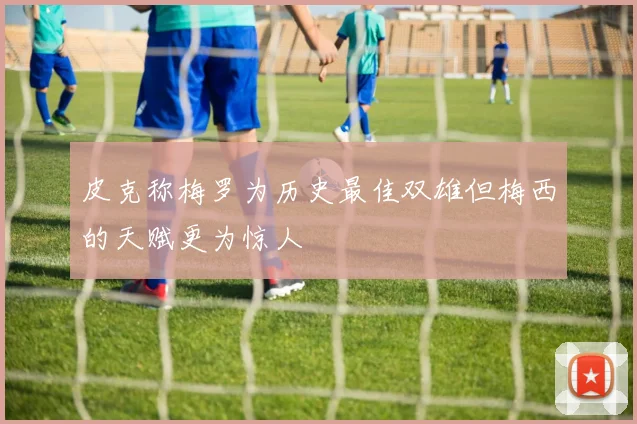 皮克称梅罗为历史最佳双雄但梅西的天赋更为惊人