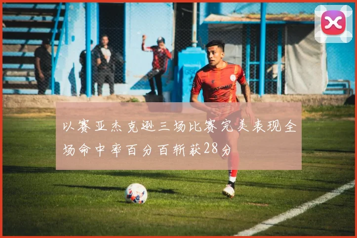 以赛亚杰克逊三场比赛完美表现全场命中率百分百斩获28分