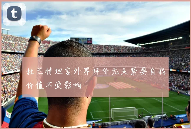 杜兰特坦言外界评价无关紧要自我价值不受影响