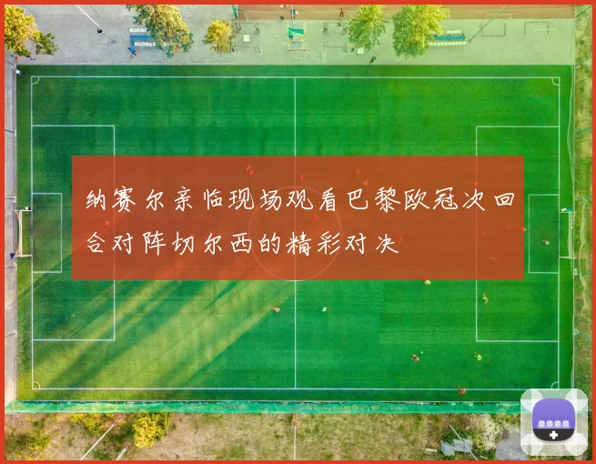 纳赛尔亲临现场观看巴黎欧冠次回合对阵切尔西的精彩对决