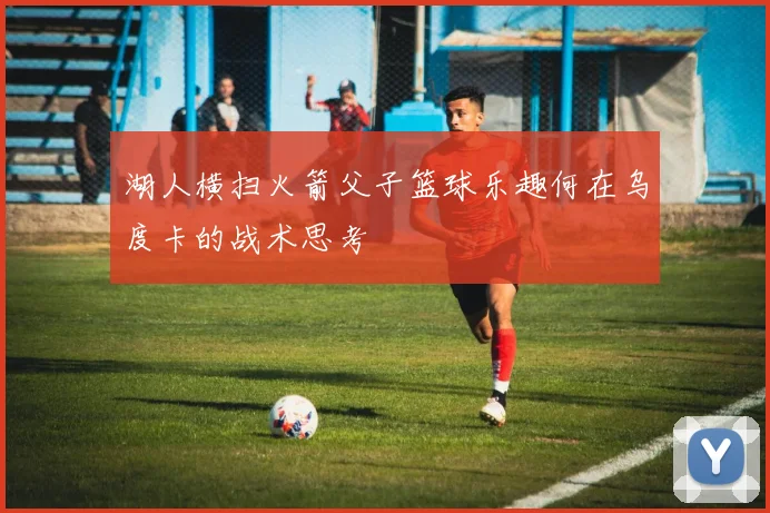 湖人横扫火箭父子篮球乐趣何在乌度卡的战术思考