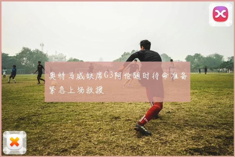 奥特马威缺席G3阿伦随时待命准备紧急上场救援