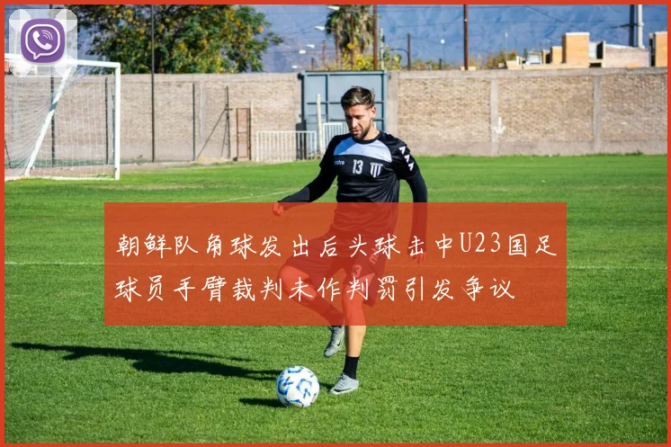 朝鲜队角球发出后头球击中U23国足球员手臂裁判未作判罚引发争议