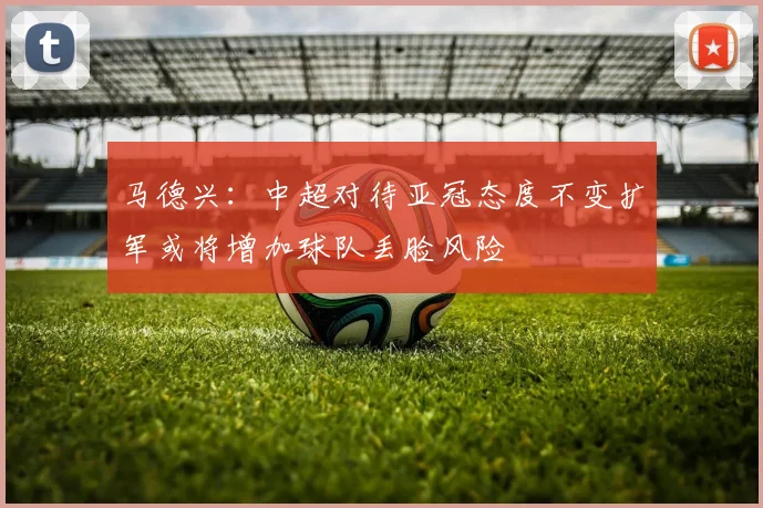 马德兴：中超对待亚冠态度不变扩军或将增加球队丢脸风险