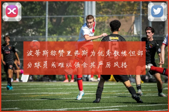 波蒂斯称赞里弗斯为优秀教练但部分球员或难以领会其严厉风格
