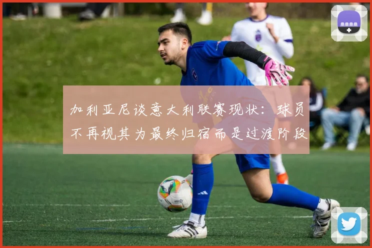 加利亚尼谈意大利联赛现状：球员不再视其为最终归宿而是过渡阶段