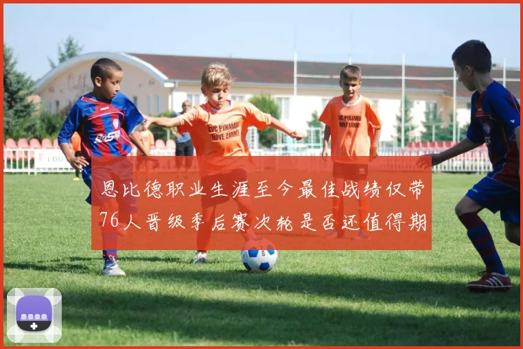 恩比德职业生涯至今最佳战绩仅带76人晋级季后赛次轮是否还值得期待
